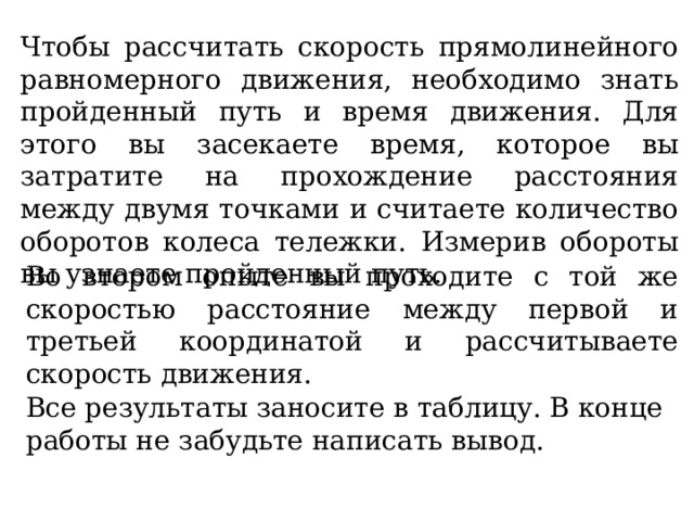 Чтобы рассчитать скорость прямолинейного равномерного движения, необходимо знать пройденный путь и время движения. Для этого вы засекаете время, которое вы затратите на прохождение расстояния между двумя точками и считаете количество оборотов колеса тележки. Измерив обороты вы узнаете пройденный путь. Во втором опыте вы проходите с той же скоростью расстояние между первой и третьей координатой и рассчитываете скорость движения. Все результаты заносите в таблицу. В конце работы не забудьте написать вывод. 