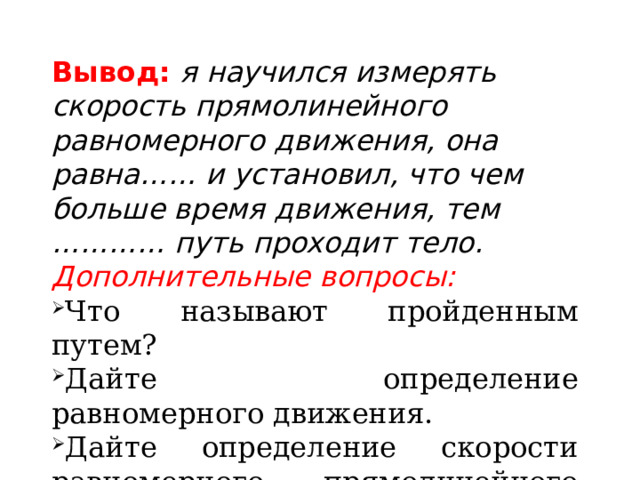 Вывод:  я научился измерять скорость прямолинейного равномерного движения, она равна…… и установил, что чем больше время движения, тем ………… путь проходит тело. Дополнительные вопросы: Что называют пройденным путем? Дайте определение равномерного движения. Дайте определение скорости равномерного прямолинейного движения. 