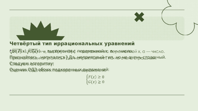 Четвёртый тип иррациональных уравнений где F(x) и G(x) — выражения с переменной x, a — число.   Признайтесь, напугались? Да, неприятный тип, но не очень страшный. Следуем алгоритму: Оценим ОДЗ обоих подкоренных выражений: 