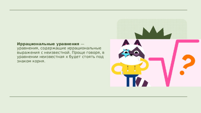 Иррациональные уравнения — уравнения, содержащие иррациональные выражения с неизвестной. Проще говоря, в уравнении неизвестная x будет стоять под знаком корня. 