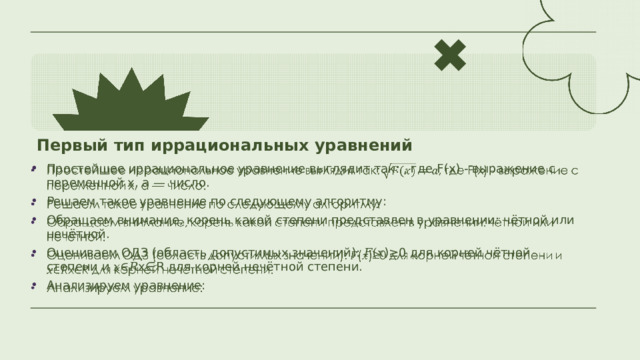 Первый тип иррациональных уравнений Простейшее иррациональное уравнение выглядит так: , где F(x) - выражение с переменной x, a — число. Решаем такое уравнение по следующему алгоритму: Обращаем внимание, корень какой степени представлен в уравнении: чётной или нечётной. Оцениваем ОДЗ (область допустимых значений): 𝐹(𝑥)≥0 для корней чётной степени и 𝑥∈𝑅x∈R для корней нечётной степени. Анализируем уравнение:   
