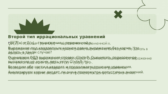 Второй тип иррациональных уравнений где F(x) и G(x) — выражения с переменной x.   Выражение под квадратным корнем равно выражению без корня. Что делать в таком случае? Оцениваем ОДЗ выражения справа: 𝐺(𝑥)≥0. Оценивать подкоренное выражение не нужно, ведь если 𝐺(𝑥)≥0, то . Возводим обе части в квадрат и продолжаем решение уравнения. Анализируем корни: входят ли они в промежуток допустимых значений. 