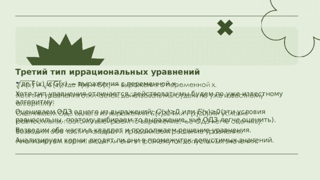 Третий тип иррациональных уравнений  где F(x) и G(x) — выражения с переменной x.   Хотя тип уравнения отличается, действовать мы будем по уже известному алгоритму: Оцениваем ОДЗ одного из выражений: 𝐺(𝑥)≥0 или 𝐹(𝑥)≥0(эти условия равносильны, поэтому выбираем то выражение, чьё ОДЗ легче оценить). Возводим обе части в квадрат и продолжаем решение уравнения. Анализируем корни: входят ли они в промежуток допустимых значений. 