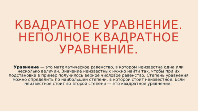 Квадратное уравнение. Неполное квадратное уравнение. Уравнение — это математическое равенство, в котором неизвестна одна или несколько величин. Значение неизвестных нужно найти так, чтобы при их подстановке в пример получилось верное числовое равенство. Степень уравнения можно определить по наибольшей степени, в которой стоит неизвестное. Если неизвестное стоит во второй степени — это квадратное уравнение. 