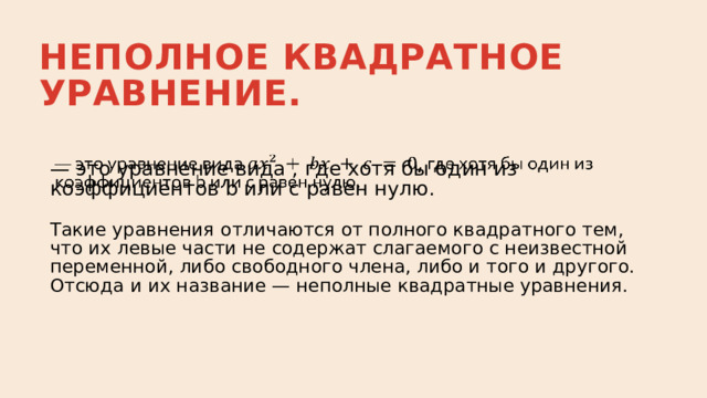 Неполное квадратное уравнение. —  это уравнение вида , где хотя бы один из коэффициентов b или c равен нулю.   Такие уравнения отличаются от полного квадратного тем, что их левые части не содержат слагаемого с неизвестной переменной, либо свободного члена, либо и того и другого. Отсюда и их название — неполные квадратные уравнения. 