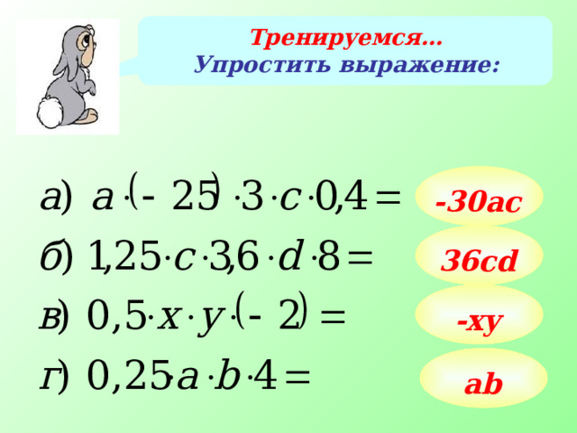 Тренируемся… Упростить выражение: -30aс 36сd Примеры данного слайда учащиеся решают последовательно на доске и в тетрадях. Говорим о том, что числа -30, 36, -1 и 1 называют коэффициентами в полученных выражениях. В двух последних выражениях коэффициенты -1 и 1 принято опускать. -xy ab 13 