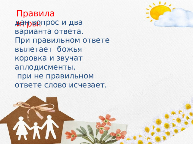 Правила игры: дан вопрос и два варианта ответа. При правильном ответе вылетает божья коровка и звучат аплодисменты,  при не правильном ответе слово исчезает. 