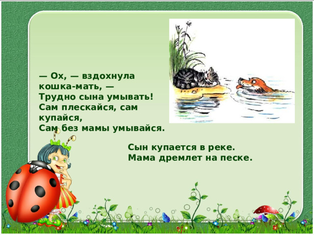— Ox, — вздохнула кошка-мать, — Трудно сына умывать! Сам плескайся, сам купайся, Сам без мамы умывайся. Сын купается в реке. Мама дремлет на песке. 
