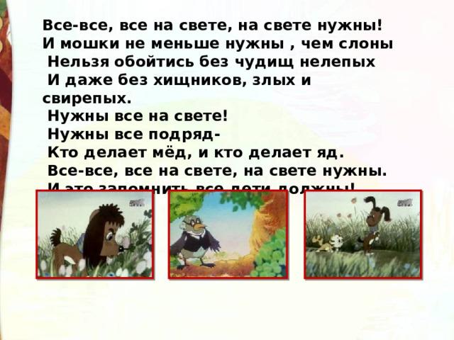 Все-все, все на свете, на свете нужны! И мошки не меньше нужны , чем слоны   Нельзя обойтись без чудищ нелепых   И даже без хищников, злых и свирепых.   Нужны все на свете!  Нужны все подряд-   Кто делает мёд, и кто делает яд.   Все-все, все на свете, на свете нужны.   И это запомнить все дети должны! 