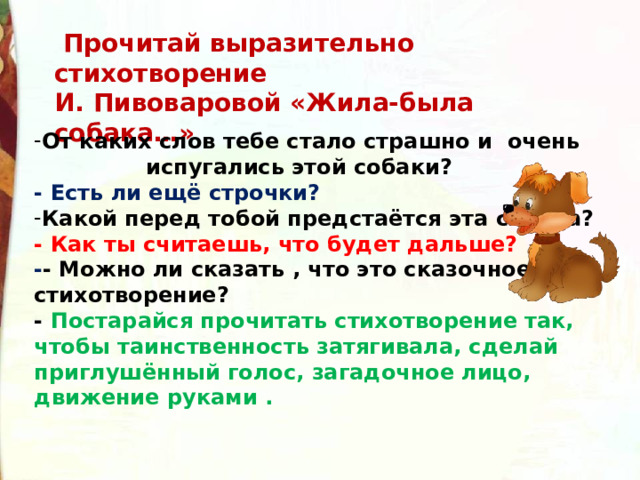  Прочитай выразительно стихотворение И. Пивоваровой «Жила-была собака…» От каких слов тебе стало страшно и очень  испугались этой собаки? - Есть ли ещё строчки?   Какой перед тобой предстаётся эта собака? - Как ты считаешь, что будет дальше? - - Можно ли сказать , что это сказочное стихотворение? - Постарайся прочитать стихотворение так, чтобы таинственность затягивала, сделай приглушённый голос, загадочное лицо, движение руками . 