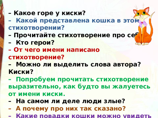 – Какое горе у киски?  –  Какой представлена кошка в этом стихотворении?  – Прочитайте стихотворение про себя.  –  Кто герои?  – От чего имени написано стихотворение?  –  Можно ли выделить слова автора? Киски?  –  Попробуем прочитать стихотворение выразительно, как будто вы жалуетесь от имени киски.  –  На самом ли деле люди злые?  –  А почему про них так сказано?  –  Какие повадки кошки можно увидеть в этом стихотворении? 