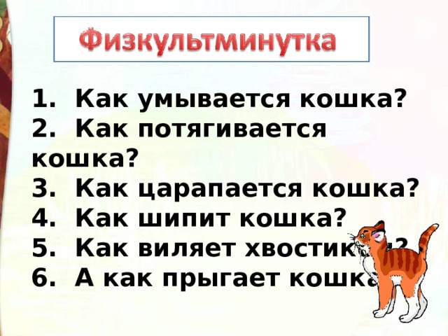 1.  Как умывается кошка? 2.  Как потягивается кошка? 3.  Как царапается кошка? 4.  Как шипит кошка? 5.  Как виляет хвостиком? 6. А как прыгает кошка? 
