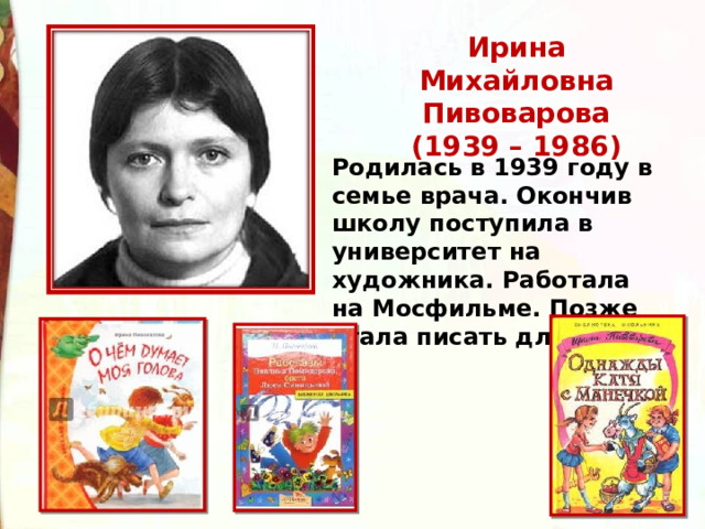 Ирина Михайловна Пивоварова  (1939 – 1986) Родилась в 1939 году в семье врача. Окончив школу поступила в университет на художника. Работала на Мосфильме. Позже стала писать для детей.   