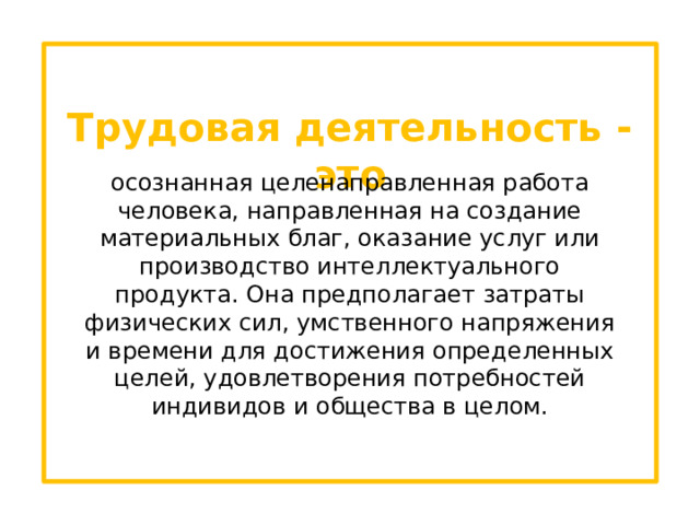 Трудовая деятельность - это осознанная целенаправленная работа человека, направленная на создание материальных благ, оказание услуг или производство интеллектуального продукта. Она предполагает затраты физических сил, умственного напряжения и времени для достижения определенных целей, удовлетворения потребностей индивидов и общества в целом. 
