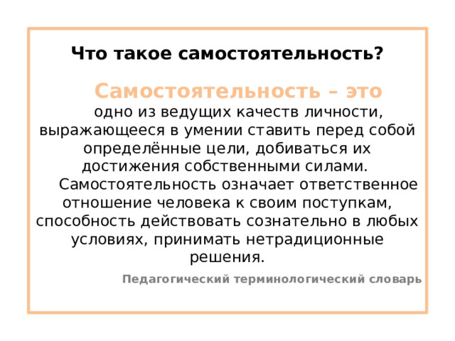 Что такое самостоятельность? Самостоятельность – это одно из ведущих качеств личности, выражающееся в умении ставить перед собой определённые цели, добиваться их достижения собственными силами. Самостоятельность означает ответственное отношение человека к своим поступкам, способность действовать сознательно в любых условиях, принимать нетрадиционные решения. Педагогический терминологический словарь 