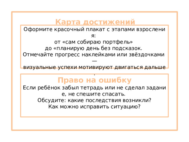   Карта достижений  Оформите красочный плакат с этапами взросления:  от «сам собираю портфель»  до «планирую день без подсказок.  Отмечайте прогресс наклейками или звёздочками — визуальные успехи мотивируют двигаться дальше. Право на ошибку  Если ребёнок забыл тетрадь или не сделал задание, не спешите спасать.  Обсудите: какие последствия возникли? Как можно исправить ситуацию? 