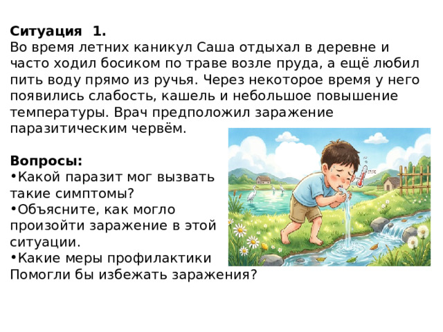 Ситуация  1. Во время летних каникул Саша отдыхал в деревне и часто ходил босиком по траве возле пруда, а ещё любил пить воду прямо из ручья. Через некоторое время у него появились слабость, кашель и небольшое повышение температуры. Врач предположил заражение паразитическим червём. Вопросы: Какой паразит мог вызвать такие симптомы? Объясните, как могло произойти заражение в этой ситуации. Какие меры профилактики Помогли бы избежать заражения? 
