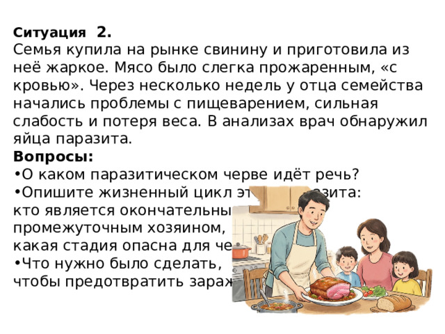 Ситуация   2. Семья купила на рынке свинину и приготовила из неё жаркое. Мясо было слегка прожаренным, «с кровью». Через несколько недель у отца семейства начались проблемы с пищеварением, сильная слабость и потеря веса. В анализах врач обнаружил яйца паразита. Вопросы: О каком паразитическом черве идёт речь? Опишите жизненный цикл этого паразита: кто является окончательным и промежуточным хозяином, какая стадия опасна для человека. Что нужно было сделать, чтобы предотвратить заражение? 