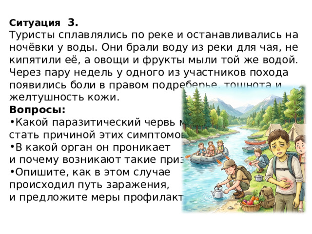 Ситуация   3. Туристы сплавлялись по реке и останавливались на ночёвки у воды. Они брали воду из реки для чая, не кипятили её, а овощи и фрукты мыли той же водой. Через пару недель у одного из участников похода появились боли в правом подреберье, тошнота и желтушность кожи. Вопросы: Какой паразитический червь мог стать причиной этих симптомов? В какой орган он проникает и почему возникают такие признаки? Опишите, как в этом случае происходил путь заражения, и предложите меры профилактики. 