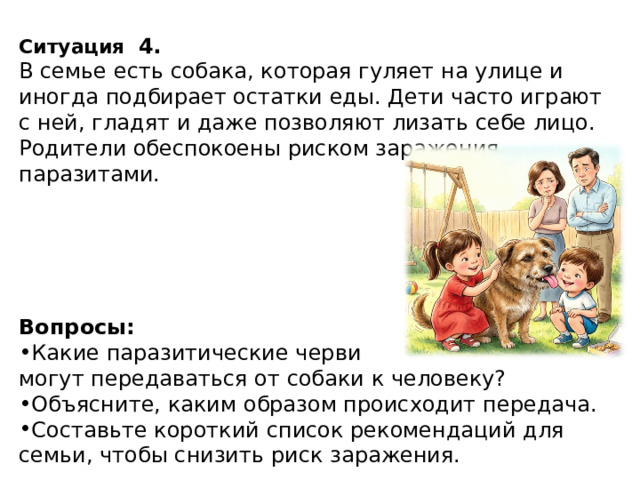 Ситуация   4. В семье есть собака, которая гуляет на улице и иногда подбирает остатки еды. Дети часто играют с ней, гладят и даже позволяют лизать себе лицо. Родители обеспокоены риском заражения паразитами. Вопросы: Какие паразитические черви могут передаваться от собаки к человеку? Объясните, каким образом происходит передача. Составьте короткий список рекомендаций для семьи, чтобы снизить риск заражения. 