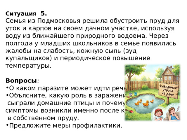Ситуация   5. Семья из Подмосковья решила обустроить пруд для уток и карпов на своем дачном участке, используя воду из ближайшего природного водоема. Через полгода у младших школьников в семье появились жалобы на слабость, кожную сыпь (зуд купальщиков) и периодическое повышение температуры.  Вопросы :  О каком паразите может идти речь? Объясните, какую роль в заражении  сыграли домашние птицы и почему симптомы возникли именно после купания  в собственном пруду. Предложите меры профилактики. 