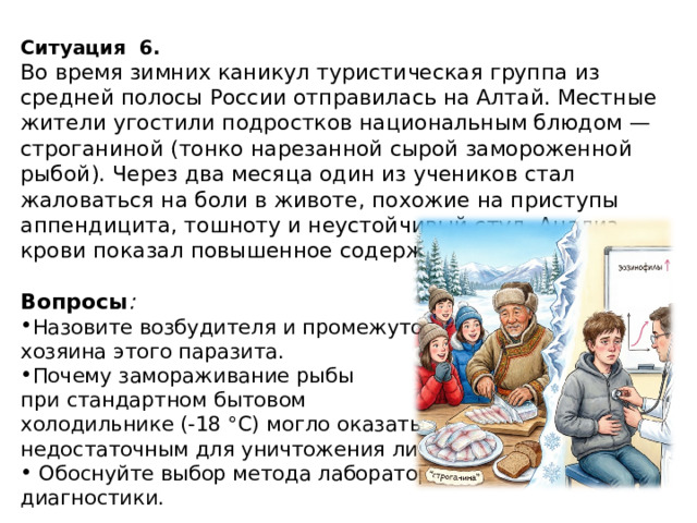 Ситуация   6. Во время зимних каникул туристическая группа из средней полосы России отправилась на Алтай. Местные жители угостили подростков национальным блюдом — строганиной (тонко нарезанной сырой замороженной рыбой). Через два месяца один из учеников стал жаловаться на боли в животе, похожие на приступы аппендицита, тошноту и неустойчивый стул. Анализ крови показал повышенное содержание эозинофилов.  Вопросы :  Назовите возбудителя и промежуточного хозяина этого паразита. Почему замораживание рыбы при стандартном бытовом холодильнике (-18 °C) могло оказаться недостаточным для уничтожения личинок?  Обоснуйте выбор метода лабораторной диагностики. 