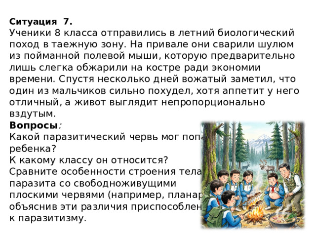 Ситуация   7. Ученики 8 класса отправились в летний биологический поход в таежную зону. На привале они сварили шулюм из пойманной полевой мыши, которую предварительно лишь слегка обжарили на костре ради экономии времени. Спустя несколько дней вожатый заметил, что один из мальчиков сильно похудел, хотя аппетит у него отличный, а живот выглядит непропорционально вздутым. Вопросы :  Какой паразитический червь мог попасть в организм ребенка? К какому классу он относится? Сравните особенности строения тела этого паразита со свободноживущими плоскими червями (например, планариями), объяснив эти различия приспособленностью к паразитизму. 