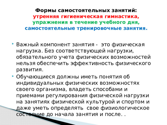 Формы самостоятельных занятий:  утренняя гигиеническая гимнастика,  упражнения в течение учебного дня,  самостоятельные тренировочные занятия.   Важный компонент занятия - это физическая нагрузка. Без соответствующей нагрузки, обязательного учета физических возможностей нельзя обеспечить эффективность физического развития. Обучающиеся должны иметь понятия об индивидуальных физических возможностях своего организма, владеть способами и приемами регулирования физической нагрузки на занятиях физической культурой и спортом и даже уметь определять свое физиологическое состояние до начала занятия и после. . 