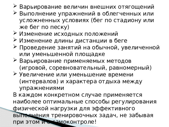 Варьирование величин внешних отягощений Выполнение упражнений в облегченных или усложненных условиях (бег по стадиону или же бег по песку) Изменение исходных положений Изменение длины дистанции в беге Проведение занятий на обычной, увеличенной или уменьшенной площадке Варьирование применяемых методов (игровой, соревновательный, равномерный) Увеличение или уменьшение времени (интервалов) и характера отдыха между упражнениями В каждом конкретном случае применяется наиболее оптимальные способы регулирования физической нагрузки для эффективного выполнения тренировочных задач, не забывая при этом и о самоконтроле! 