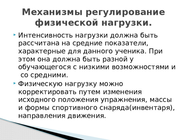 Механизмы регулирование физической нагрузки. Интенсивность нагрузки должна быть рассчитана на средние показатели, характерные для данного ученика. При этом она должна быть разной у обучающегося с низкими возможностями и со средними. Физическую нагрузку можно корректировать путем изменения исходного положения упражнения, массы и формы спортивного снаряда(инвентаря), направления движения. 