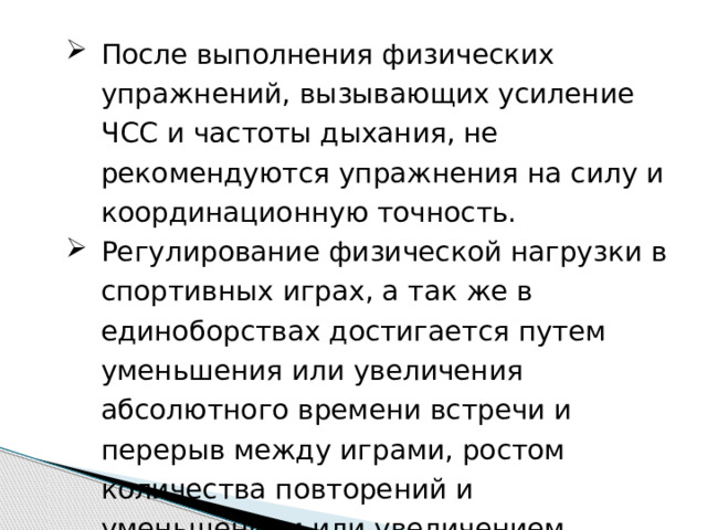 После выполнения физических упражнений, вызывающих усиление ЧСС и частоты дыхания, не рекомендуются упражнения на силу и координационную точность. Регулирование физической нагрузки в спортивных играх, а так же в единоборствах достигается путем уменьшения или увеличения абсолютного времени встречи и перерыв между играми, ростом количества повторений и уменьшением или увеличением площадки для игры. 