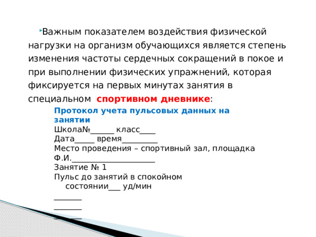   Важным показателем воздействия физической нагрузки на организм обучающихся является степень изменения частоты сердечных сокращений в покое и при выполнении физических упражнений, которая фиксируется на первых минутах занятия в специальном спортивном дневнике : Протокол учета пульсовых данных на занятии Школа№______ класс____ Дата_____ время_________ Место проведения – спортивный зал, площадка Ф.И._____________________ Занятие № 1 Пульс до занятий в спокойном  состоянии___ уд/мин _______ _______ _______ 