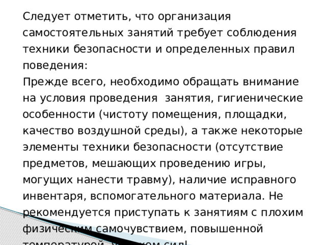 Следует отметить, что организация самостоятельных занятий требует соблюдения техники безопасности и определенных правил поведения: Прежде всего, необходимо обращать внимание на условия проведения занятия, гигиенические особенности (чистоту помещения, площадки, качество воздушной среды), а также некоторые элементы техники безопасности (отсутствие предметов, мешающих проведению игры, могущих нанести травму), наличие исправного инвентаря, вспомогательного материала. Не рекомендуется приступать к занятиям с плохим физическим самочувствием, повышенной температурой, упадком сил! 