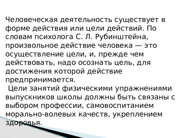 Человеческая деятельность существует в форме действия или цели действий. По словам психолога С. Л. Рубинштейна, произвольное действие человека — это осуществление цели, и, прежде чем действовать, надо осознать цель, для достижения которой действие предпринимается.  Цели занятий физическими упражнениями выпускников школы должны быть связаны с выбором профессии, самовоспитанием морально-волевых качеств, укреплением здоровья. 