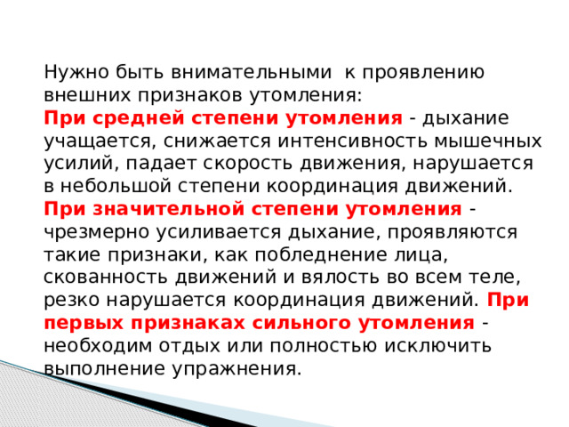Нужно быть внимательными к проявлению внешних признаков утомления: При средней степени утомления - дыхание учащается, снижается интенсивность мышечных усилий, падает скорость движения, нарушается в небольшой сте­пени координация движений. При значительной степени утомле­ния - чрезмерно усиливается дыхание, проявляются такие призна­ки, как побледнение лица, скованность движений и вялость во всем теле, резко нарушается координация движений. При пер­вых признаках сильного утомления - необходим отдых или полностью исключить выполнение упраж­нения. 
