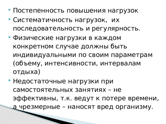 Постепенность повышения нагрузок Систематичность нагрузок, их последовательность и регулярность. Физические нагрузки в каждом конкретном случае должны быть индивидуальными по своим параметрам (объему, интенсивности, интервалам отдыха) Недостаточные нагрузки при самостоятельных занятиях – не эффективны, т.к. ведут к потере времени, а чрезмерные – наносят вред организму. 
