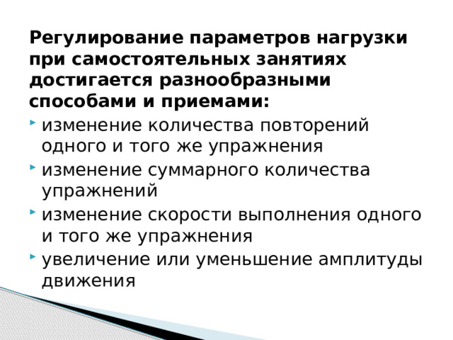 Регулирование параметров нагрузки при самостоятельных занятиях достигается разнообразными способами и приемами: изменение количества повторений одного и того же упражнения изменение суммарного количества упражнений изменение скорости выполнения одного и того же упражнения увеличение или уменьшение амплитуды движения 