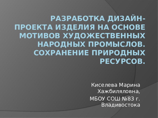 Разработка дизайн-проекта изделия на основе мотивов художественных народных промыслов. Сохранение природных ресурсов. Киселева Марина Хажбиляловна,  МБОУ СОШ №83 г. Владивостока 