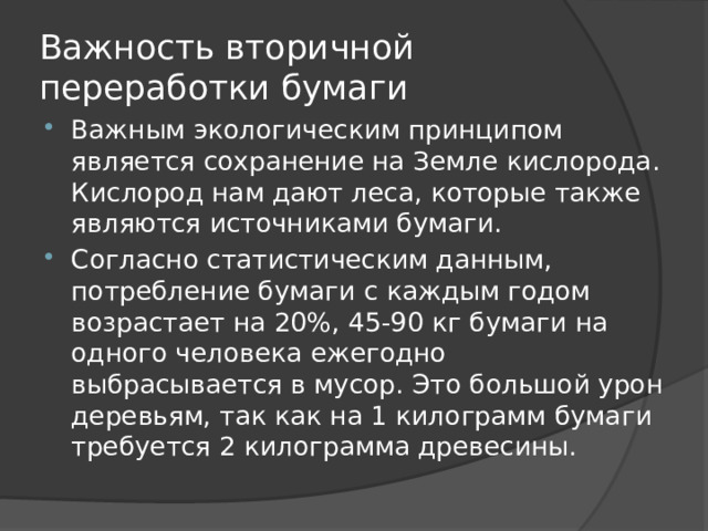 Важность вторичной переработки бумаги Важным экологическим принципом является сохранение на Земле кислорода. Кислород нам дают леса, которые также являются источниками бумаги. Согласно статистическим данным, потребление бумаги с каждым годом возрастает на 20%, 45-90 кг бумаги на одного человека ежегодно выбрасывается в мусор. Это большой урон деревьям, так как на 1 килограмм бумаги требуется 2 килограмма древесины. 