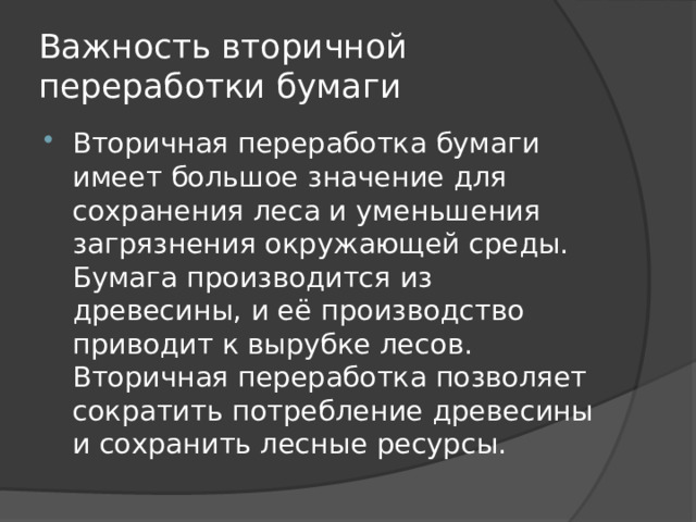 Важность вторичной переработки бумаги Вторичная переработка бумаги имеет большое значение для сохранения леса и уменьшения загрязнения окружающей среды. Бумага производится из древесины, и её производство приводит к вырубке лесов. Вторичная переработка позволяет сократить потребление древесины и сохранить лесные ресурсы. 