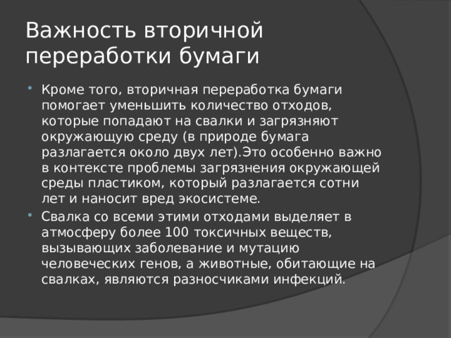 Важность вторичной переработки бумаги Кроме того, вторичная переработка бумаги помогает уменьшить количество отходов, которые попадают на свалки и загрязняют окружающую среду (в природе бумага разлагается около двух лет).Это особенно важно в контексте проблемы загрязнения окружающей среды пластиком, который разлагается сотни лет и наносит вред экосистеме. Свалка со всеми этими отходами выделяет в атмосферу более 100 токсичных веществ, вызывающих заболевание и мутацию человеческих генов, а животные, обитающие на свалках, являются разносчиками инфекций. 