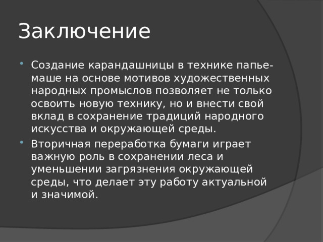 Заключение Создание карандашницы в технике папье-маше на основе мотивов художественных народных промыслов позволяет не только освоить новую технику, но и внести свой вклад в сохранение традиций народного искусства и окружающей среды. Вторичная переработка бумаги играет важную роль в сохранении леса и уменьшении загрязнения окружающей среды, что делает эту работу актуальной и значимой. 