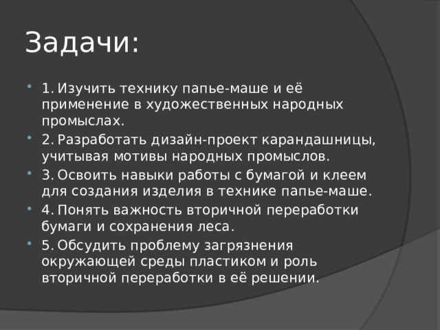 Задачи: 1.  Изучить технику папье-маше и её применение в художественных народных промыслах. 2.  Разработать дизайн-проект карандашницы, учитывая мотивы народных промыслов. 3.  Освоить навыки работы с бумагой и клеем для создания изделия в технике папье-маше. 4.  Понять важность вторичной переработки бумаги и сохранения леса. 5.  Обсудить проблему загрязнения окружающей среды пластиком и роль вторичной переработки в её решении. 