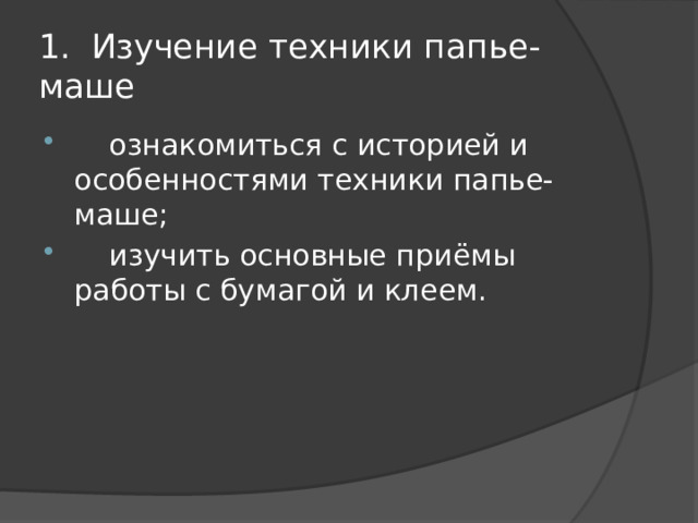 1.  Изучение техники папье-маше  ознакомиться с историей и особенностями техники папье-маше;  изучить основные приёмы работы с бумагой и клеем. 