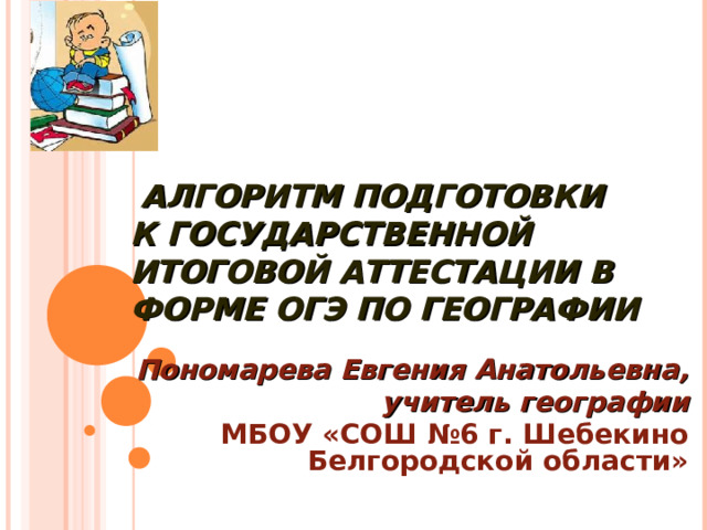 АЛГОРИТМ ПОДГОТОВКИ  К ГОСУДАРСТВЕННОЙ ИТОГОВОЙ АТТЕСТАЦИИ В ФОРМЕ ОГЭ ПО ГЕОГРАФИИ Пономарева Евгения Анатольевна , учитель географии МБОУ «СОШ №6 г. Шебекино Белгородской области» 