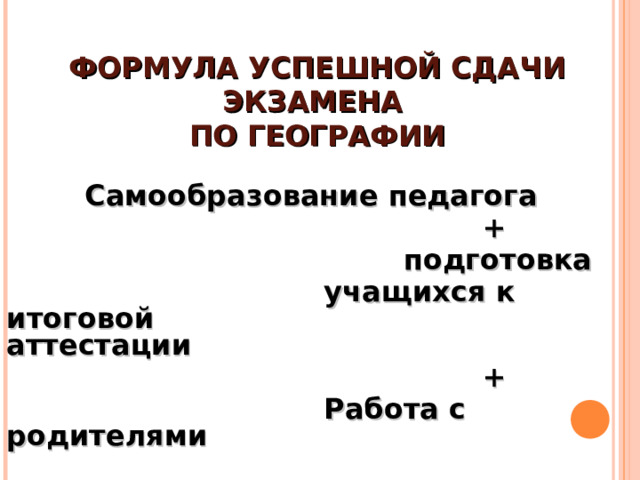ФОРМУЛА УСПЕШНОЙ СДАЧИ ЭКЗАМЕНА  ПО ГЕОГРАФИИ  Самообразование педагога  +  подготовка  учащихся к итоговой    аттестации  +  Работа с родителями 