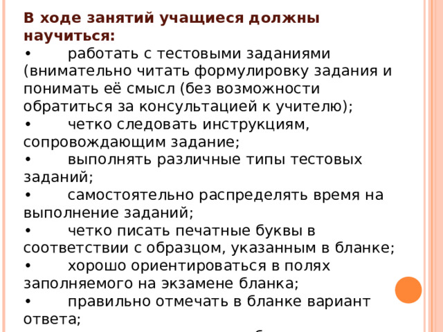 В ходе занятий учащиеся должны научиться: •  работать с тестовыми заданиями (внимательно читать формулировку задания и понимать её смысл (без возможности обратиться за консультацией к учителю); •  четко следовать инструкциям, сопровождающим задание; •  выполнять различные типы тестовых заданий; •  самостоятельно распределять время на выполнение заданий; •  четко писать печатные буквы в соответствии с образцом, указанным в бланке; •  хорошо ориентироваться в полях заполняемого на экзамене бланка; •  правильно отмечать в бланке вариант ответа; •  вносить исправления в бланк экзаменационной работы. 