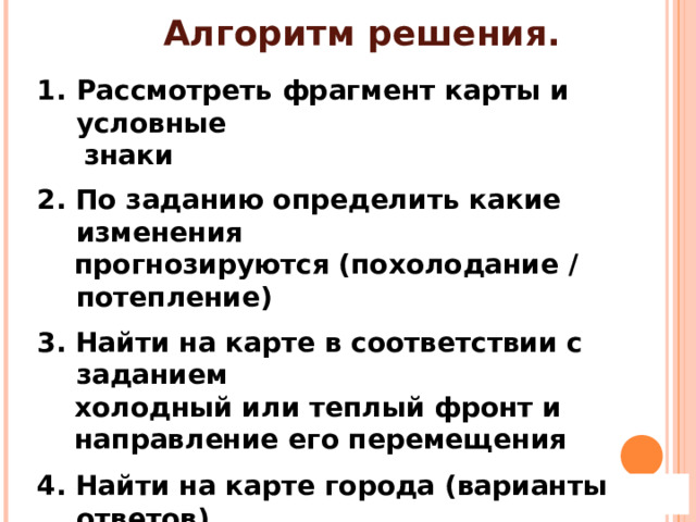 Алгоритм решения. Рассмотреть фрагмент карты и условные  знаки  2. По заданию определить какие изменения  прогнозируются (похолодание / потепление)  3. Найти на карте в соответствии с заданием  холодный или теплый фронт и  направление его перемещения  4. Найти на карте города (варианты ответов)  расположенные на пути движения фронта 
