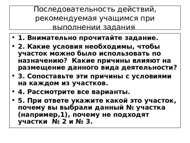 Последовательность действий,  рекомендуемая учащимся при выполнении задания 1. Внимательно прочитайте задание. 2. Какие условия необходимы, чтобы участок можно было использовать по назначению? Какие причины влияют на размещение данного вида деятельности? 3. Сопоставьте эти причины с условиями на каждом из участков. 4. Рассмотрите все варианты. 5. При ответе укажите какой это участок, почему вы выбрали данный № участка (например,1), почему не подходят участки № 2 и № 3.  