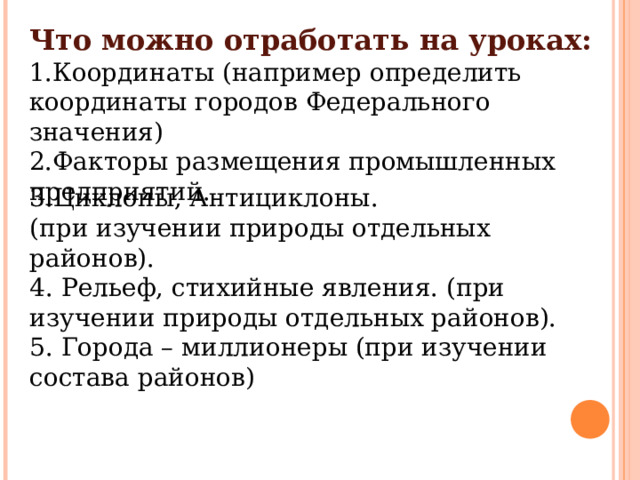 Что можно отработать на уроках: Координаты (например определить координаты городов Федерального значения) Факторы размещения промышленных предприятий. 3.Циклоны, Антициклоны. (при изучении природы отдельных районов). 4. Рельеф, стихийные явления. (при изучении природы отдельных районов). 5. Города – миллионеры (при изучении состава районов) 